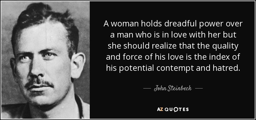 A woman holds dreadful power over a man who is in love with her but she should realize that the quality and force of his love is the index of his potential contempt and hatred. - John Steinbeck