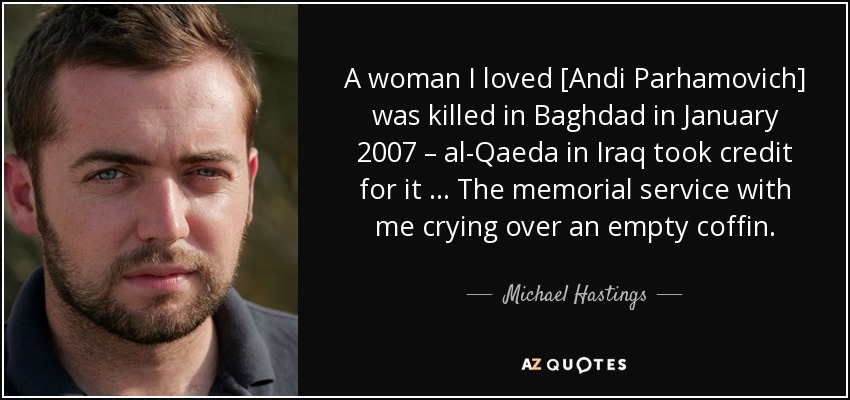 A woman I loved [Andi Parhamovich] was killed in Baghdad in January 2007 – al-Qaeda in Iraq took credit for it … The memorial service with me crying over an empty coffin. - Michael Hastings