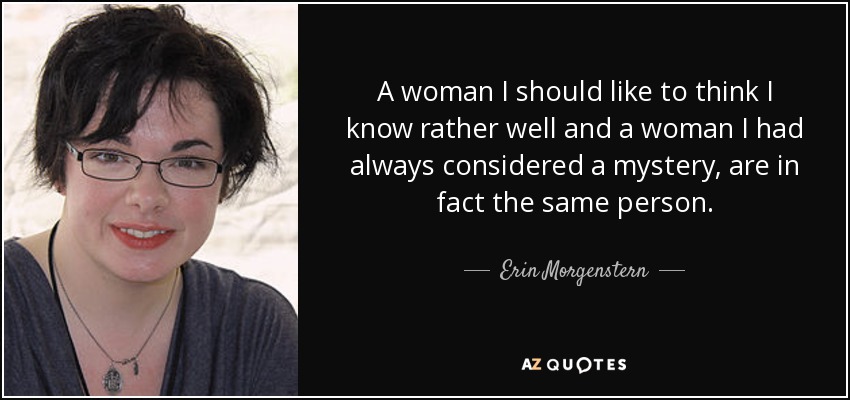 A woman I should like to think I know rather well and a woman I had always considered a mystery, are in fact the same person. - Erin Morgenstern