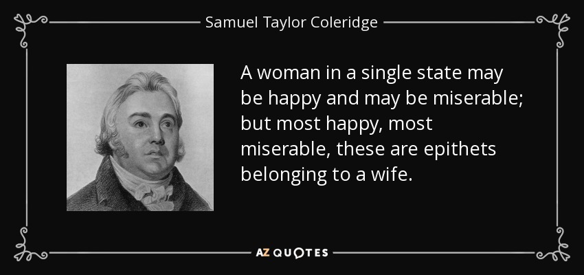 A woman in a single state may be happy and may be miserable; but most happy, most miserable, these are epithets belonging to a wife. - Samuel Taylor Coleridge