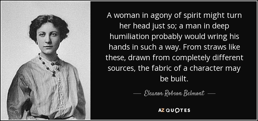 A woman in agony of spirit might turn her head just so; a man in deep humiliation probably would wring his hands in such a way. From straws like these, drawn from completely different sources, the fabric of a character may be built. - Eleanor Robson Belmont