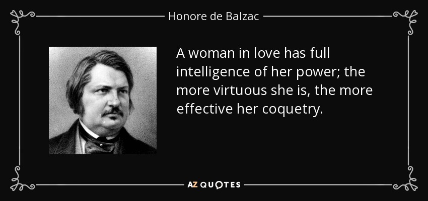 A woman in love has full intelligence of her power; the more virtuous she is, the more effective her coquetry. - Honore de Balzac