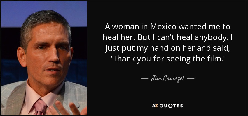 A woman in Mexico wanted me to heal her. But I can't heal anybody. I just put my hand on her and said, 'Thank you for seeing the film.' - Jim Caviezel
