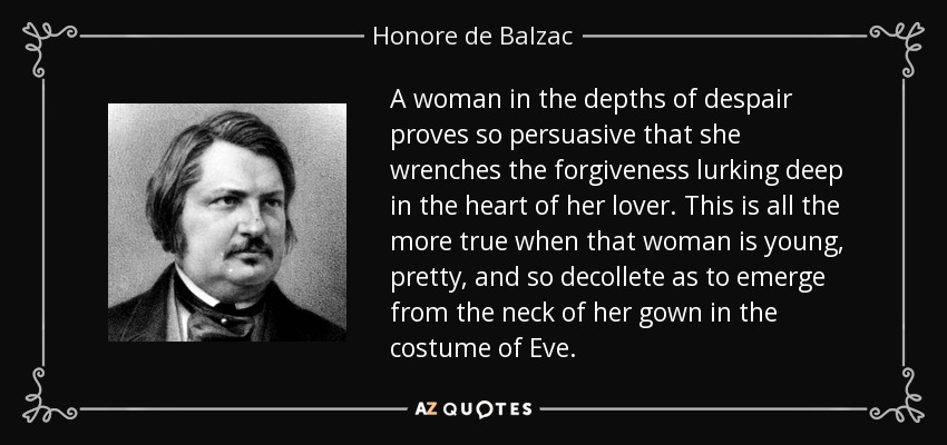 A woman in the depths of despair proves so persuasive that she wrenches the forgiveness lurking deep in the heart of her lover. This is all the more true when that woman is young, pretty, and so decollete as to emerge from the neck of her gown in the costume of Eve. - Honore de Balzac