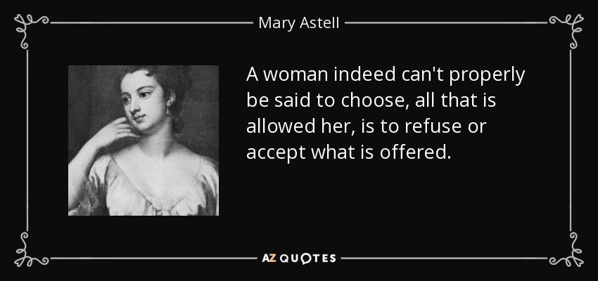 A woman indeed can't properly be said to choose, all that is allowed her, is to refuse or accept what is offered. - Mary Astell