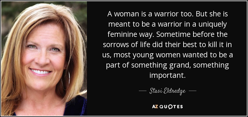 A woman is a warrior too. But she is meant to be a warrior in a uniquely feminine way. Sometime before the sorrows of life did their best to kill it in us, most young women wanted to be a part of something grand, something important. - Stasi Eldredge