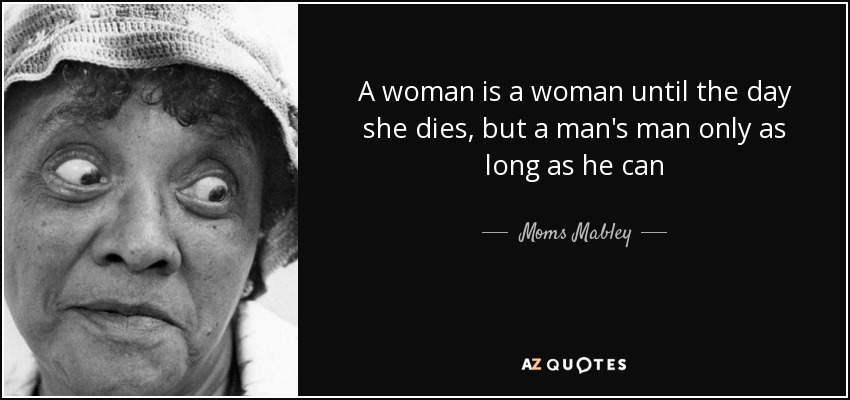 A woman is a woman until the day she dies, but a man's man only as long as he can - Moms Mabley