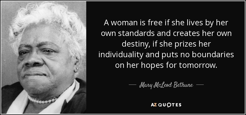 A woman is free if she lives by her own standards and creates her own destiny, if she prizes her individuality and puts no boundaries on her hopes for tomorrow. - Mary McLeod Bethune