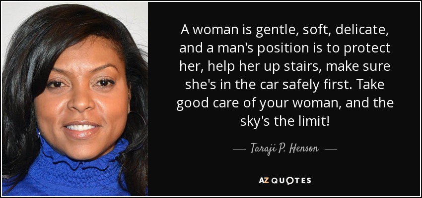 A woman is gentle, soft, delicate, and a man's position is to protect her, help her up stairs, make sure she's in the car safely first. Take good care of your woman, and the sky's the limit! - Taraji P. Henson