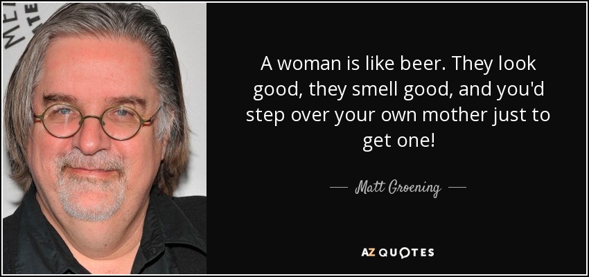 A woman is like beer. They look good, they smell good, and you'd step over your own mother just to get one! - Matt Groening