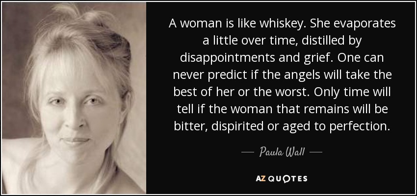 A woman is like whiskey. She evaporates a little over time, distilled by disappointments and grief. One can never predict if the angels will take the best of her or the worst. Only time will tell if the woman that remains will be bitter, dispirited or aged to perfection. - Paula Wall
