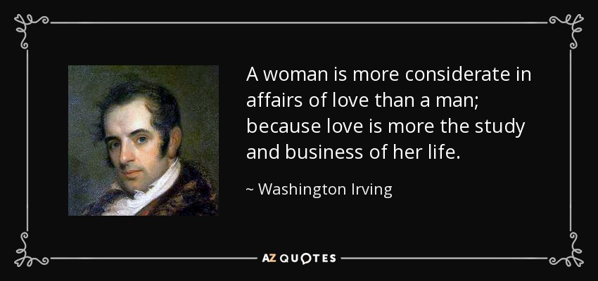 A woman is more considerate in affairs of love than a man; because love is more the study and business of her life. - Washington Irving