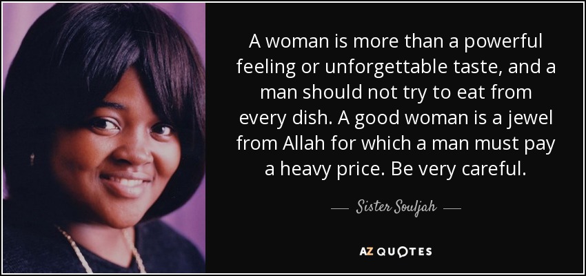 A woman is more than a powerful feeling or unforgettable taste, and a man should not try to eat from every dish. A good woman is a jewel from Allah for which a man must pay a heavy price. Be very careful. - Sister Souljah