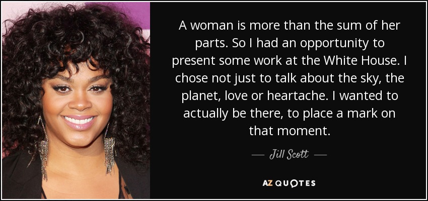 A woman is more than the sum of her parts. So I had an opportunity to present some work at the White House. I chose not just to talk about the sky, the planet, love or heartache. I wanted to actually be there, to place a mark on that moment. - Jill Scott