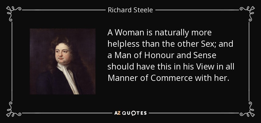 A Woman is naturally more helpless than the other Sex; and a Man of Honour and Sense should have this in his View in all Manner of Commerce with her. - Richard Steele