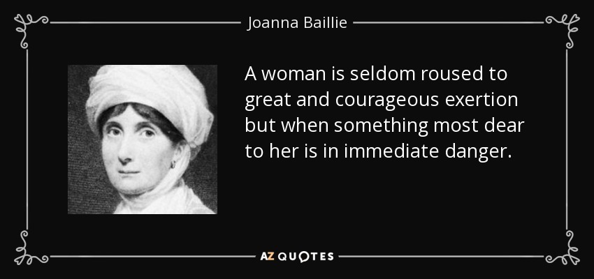 A woman is seldom roused to great and courageous exertion but when something most dear to her is in immediate danger. - Joanna Baillie