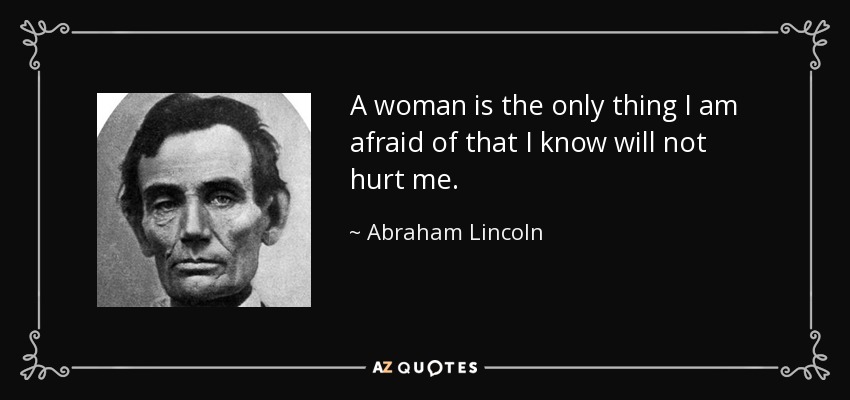 A woman is the only thing I am afraid of that I know will not hurt me. - Abraham Lincoln