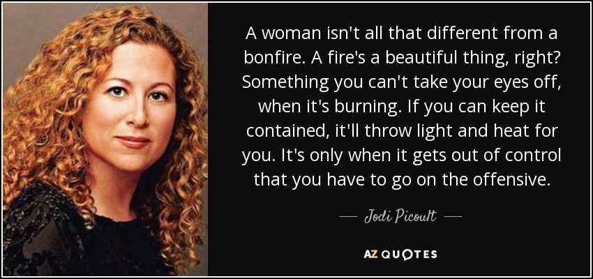 A woman isn't all that different from a bonfire. A fire's a beautiful thing, right? Something you can't take your eyes off, when it's burning. If you can keep it contained, it'll throw light and heat for you. It's only when it gets out of control that you have to go on the offensive. - Jodi Picoult