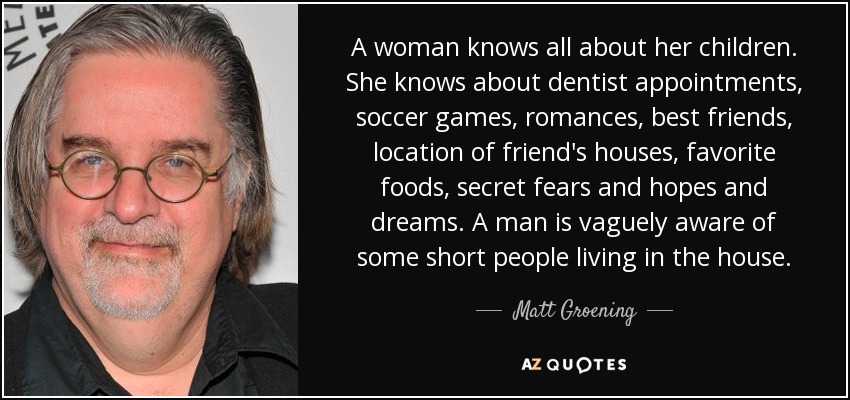 A woman knows all about her children. She knows about dentist appointments, soccer games, romances, best friends, location of friend's houses, favorite foods, secret fears and hopes and dreams. A man is vaguely aware of some short people living in the house. - Matt Groening