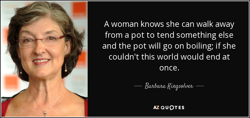 A woman knows she can walk away from a pot to tend something else and the pot will go on boiling; if she couldn't this world would end at once. - Barbara Kingsolver