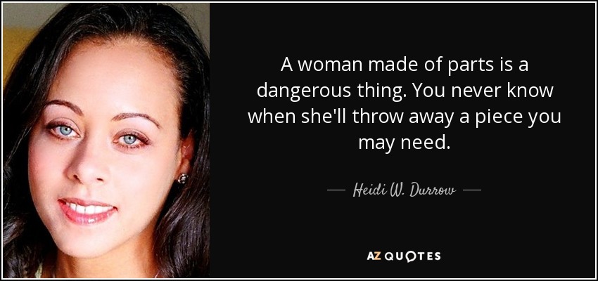 A woman made of parts is a dangerous thing. You never know when she'll throw away a piece you may need. - Heidi W. Durrow