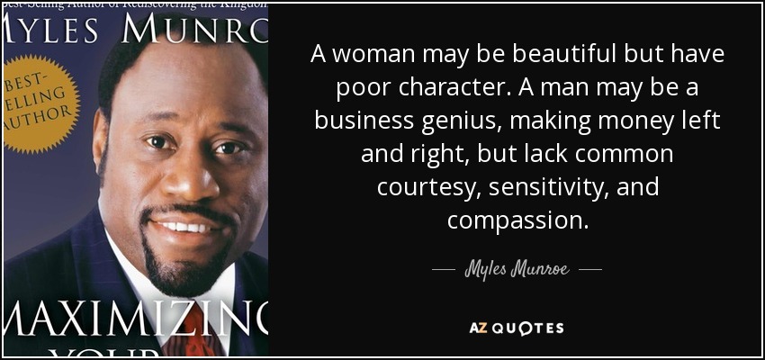 A woman may be beautiful but have poor character. A man may be a business genius, making money left and right, but lack common courtesy, sensitivity, and compassion. - Myles Munroe