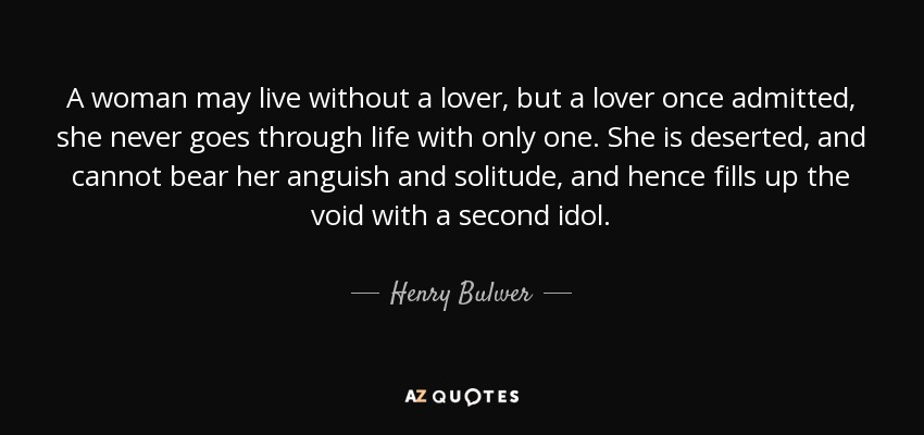 A woman may live without a lover, but a lover once admitted, she never goes through life with only one. She is deserted, and cannot bear her anguish and solitude, and hence fills up the void with a second idol. - Henry Bulwer, 1st Baron Dalling and Bulwer