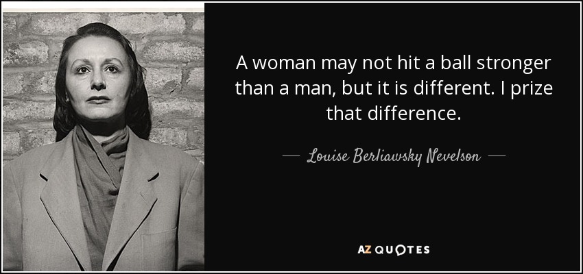 A woman may not hit a ball stronger than a man, but it is different. I prize that difference. - Louise Berliawsky Nevelson
