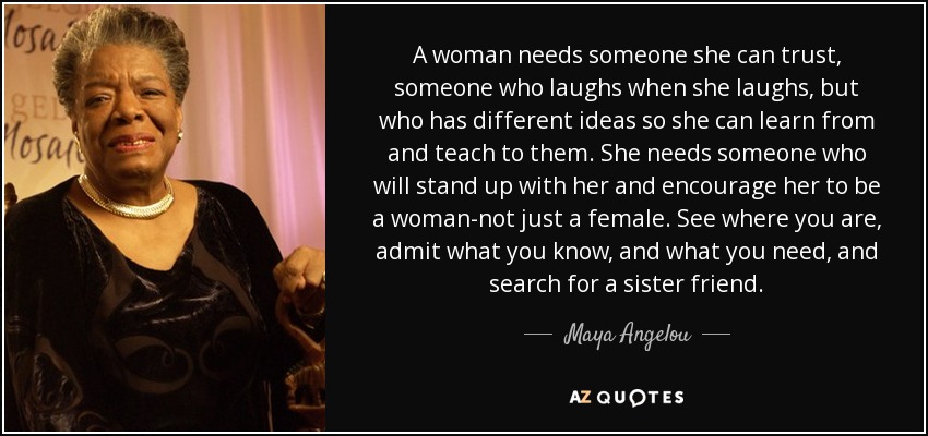 A woman needs someone she can trust, someone who laughs when she laughs, but who has different ideas so she can learn from and teach to them. She needs someone who will stand up with her and encourage her to be a woman-not just a female. See where you are, admit what you know, and what you need, and search for a sister friend. - Maya Angelou
