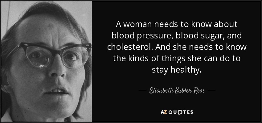 A woman needs to know about blood pressure, blood sugar, and cholesterol. And she needs to know the kinds of things she can do to stay healthy. - Elisabeth Kubler-Ross
