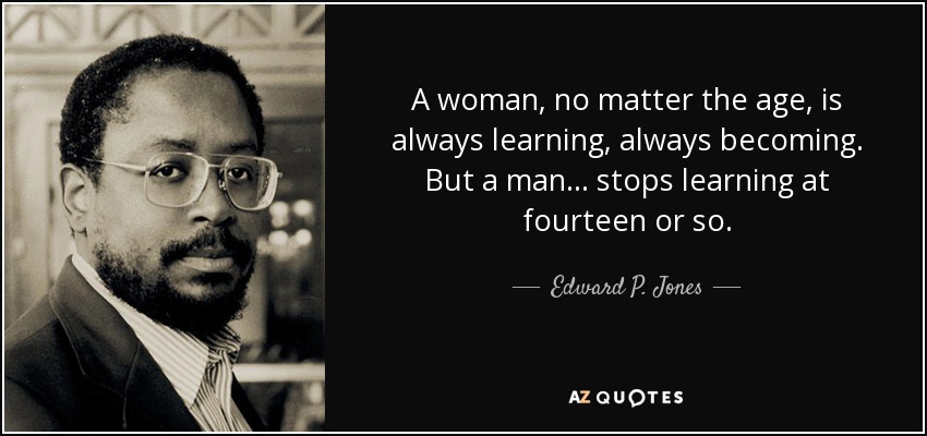A woman, no matter the age, is always learning, always becoming. But a man . . . stops learning at fourteen or so. - Edward P. Jones