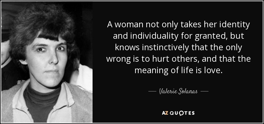 A woman not only takes her identity and individuality for granted, but knows instinctively that the only wrong is to hurt others, and that the meaning of life is love. - Valerie Solanas