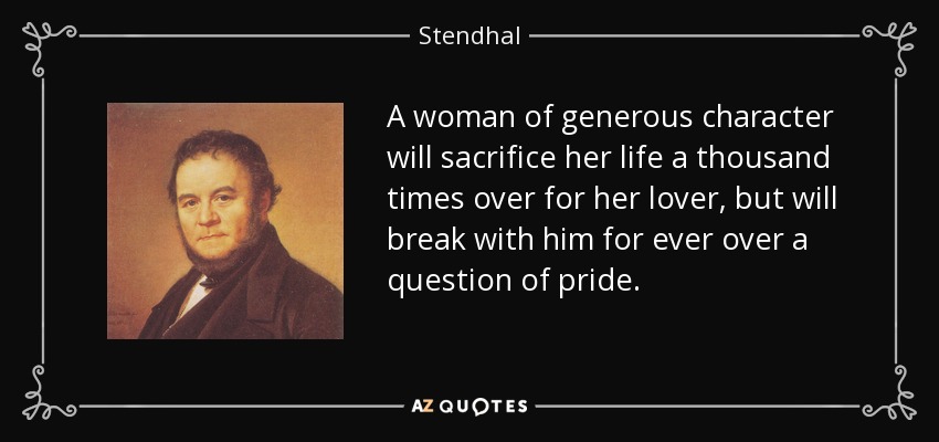 A woman of generous character will sacrifice her life a thousand times over for her lover, but will break with him for ever over a question of pride. - Stendhal