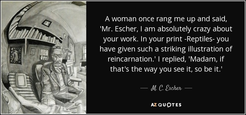 A woman once rang me up and said, 'Mr. Escher, I am absolutely crazy about your work. In your print -Reptiles- you have given such a striking illustration of reincarnation.' I replied, 'Madam, if that's the way you see it, so be it.' - M. C. Escher