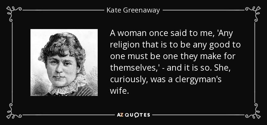 A woman once said to me, 'Any religion that is to be any good to one must be one they make for themselves,' - and it is so. She, curiously, was a clergyman's wife. - Kate Greenaway