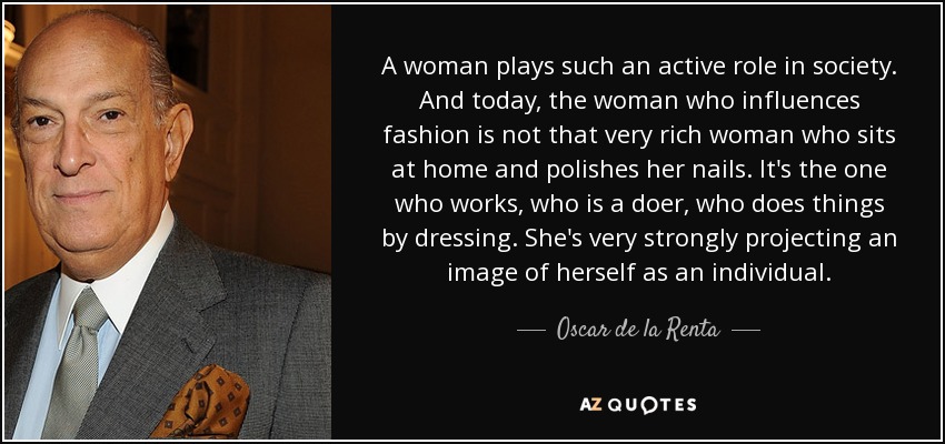 A woman plays such an active role in society. And today, the woman who influences fashion is not that very rich woman who sits at home and polishes her nails. It's the one who works, who is a doer, who does things by dressing. She's very strongly projecting an image of herself as an individual. - Oscar de la Renta