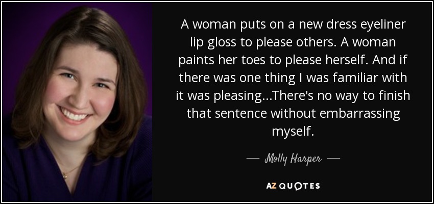 A woman puts on a new dress eyeliner lip gloss to please others. A woman paints her toes to please herself. And if there was one thing I was familiar with it was pleasing...There's no way to finish that sentence without embarrassing myself. - Molly Harper