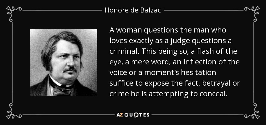 A woman questions the man who loves exactly as a judge questions a criminal. This being so, a flash of the eye, a mere word, an inflection of the voice or a moment's hesitation suffice to expose the fact, betrayal or crime he is attempting to conceal. - Honore de Balzac