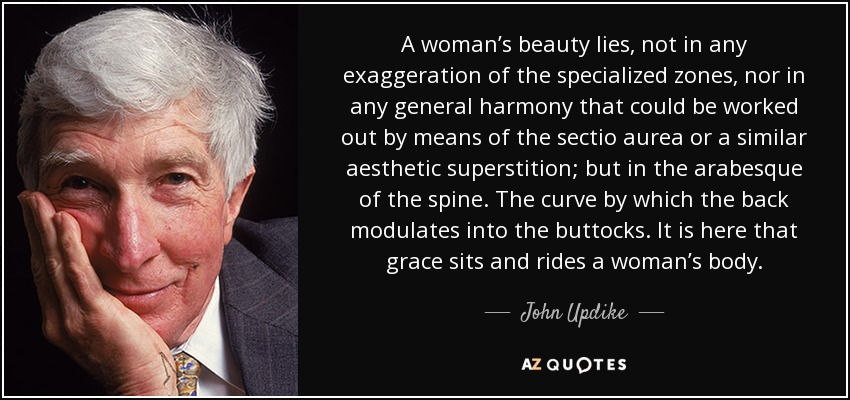 A woman’s beauty lies, not in any exaggeration of the specialized zones, nor in any general harmony that could be worked out by means of the sectio aurea or a similar aesthetic superstition; but in the arabesque of the spine. The curve by which the back modulates into the buttocks. It is here that grace sits and rides a woman’s body. - John Updike