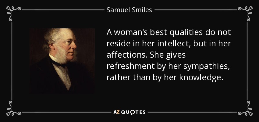 A woman's best qualities do not reside in her intellect, but in her affections. She gives refreshment by her sympathies, rather than by her knowledge. - Samuel Smiles