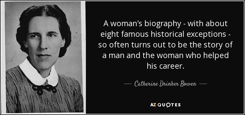 A woman's biography - with about eight famous historical exceptions - so often turns out to be the story of a man and the woman who helped his career. - Catherine Drinker Bowen
