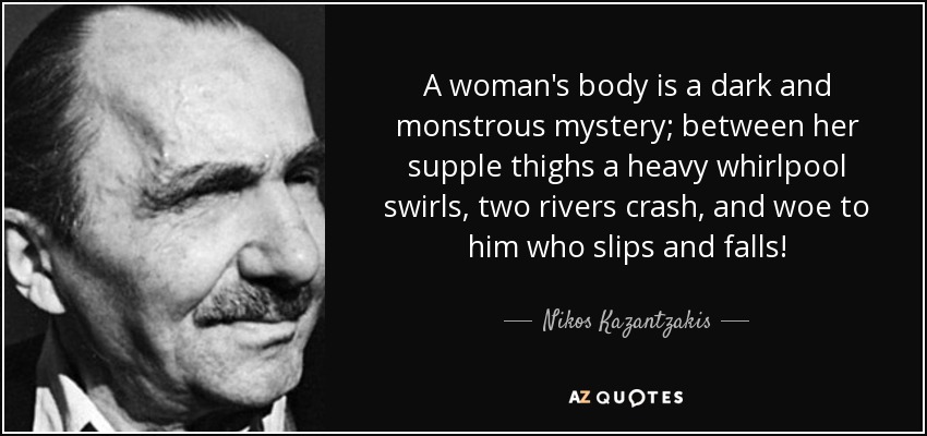 A woman's body is a dark and monstrous mystery; between her supple thighs a heavy whirlpool swirls, two rivers crash, and woe to him who slips and falls! - Nikos Kazantzakis