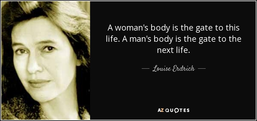 A woman's body is the gate to this life. A man's body is the gate to the next life. - Louise Erdrich