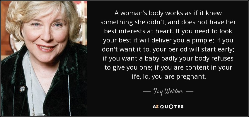 A woman's body works as if it knew something she didn't, and does not have her best interests at heart. If you need to look your best it will deliver you a pimple; if you don't want it to, your period will start early; if you want a baby badly your body refuses to give you one; if you are content in your life, lo, you are pregnant. - Fay Weldon