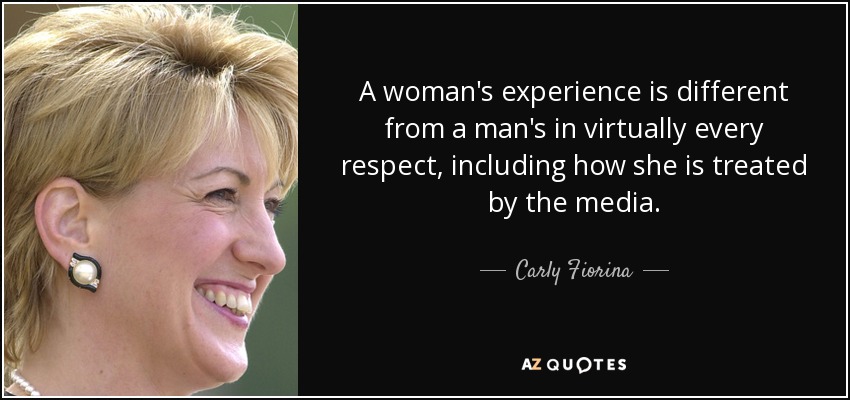 A woman's experience is different from a man's in virtually every respect, including how she is treated by the media. - Carly Fiorina