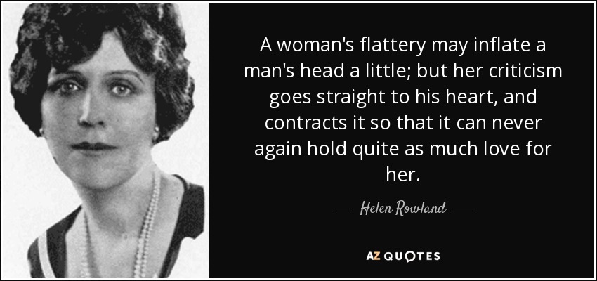 A woman's flattery may inflate a man's head a little; but her criticism goes straight to his heart, and contracts it so that it can never again hold quite as much love for her. - Helen Rowland