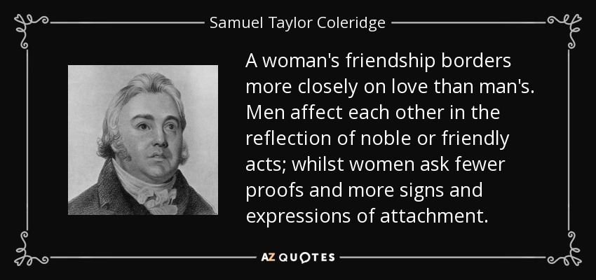 A woman's friendship borders more closely on love than man's. Men affect each other in the reflection of noble or friendly acts; whilst women ask fewer proofs and more signs and expressions of attachment. - Samuel Taylor Coleridge