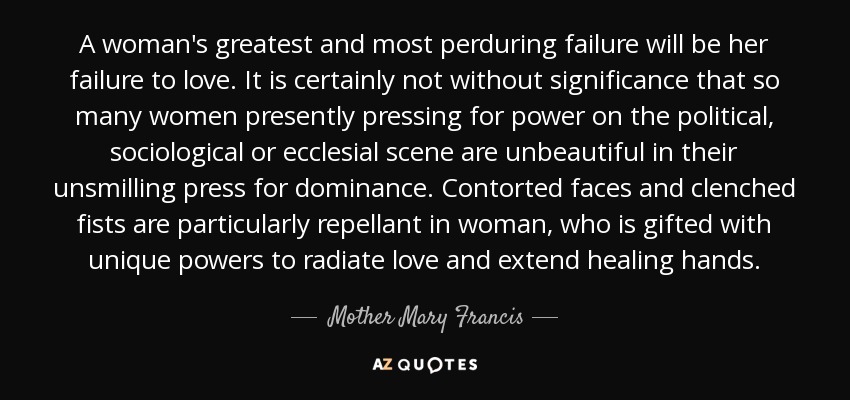 A woman's greatest and most perduring failure will be her failure to love. It is certainly not without significance that so many women presently pressing for power on the political, sociological or ecclesial scene are unbeautiful in their unsmilling press for dominance. Contorted faces and clenched fists are particularly repellant in woman, who is gifted with unique powers to radiate love and extend healing hands. - Mother Mary Francis