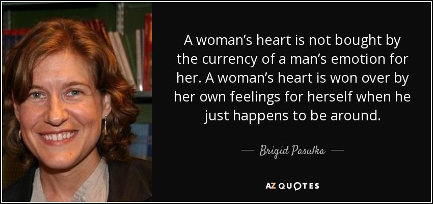 A woman’s heart is not bought by the currency of a man’s emotion for her. A woman’s heart is won over by her own feelings for herself when he just happens to be around. - Brigid Pasulka