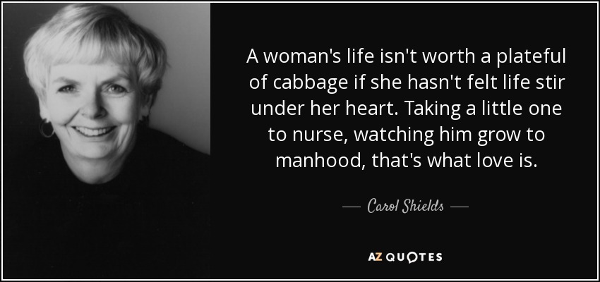 A woman's life isn't worth a plateful of cabbage if she hasn't felt life stir under her heart. Taking a little one to nurse, watching him grow to manhood, that's what love is. - Carol Shields